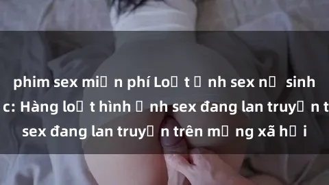 phim sex miễn phí Loạt ảnh sex nữ sinh Việt Nam gây sốc: Hàng loạt hình ảnh sex đang lan truyền trên mạng xã hội