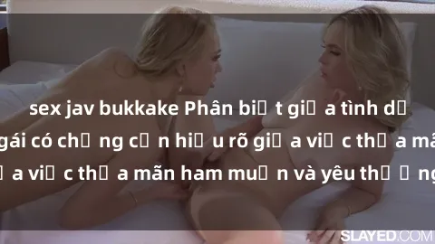 sex jav bukkake Phân biệt giữa tình dục và tình yêu: Con gái có chồng cần hiểu rõ giữa việc thỏa mãn ham muốn và yêu thương chồng.