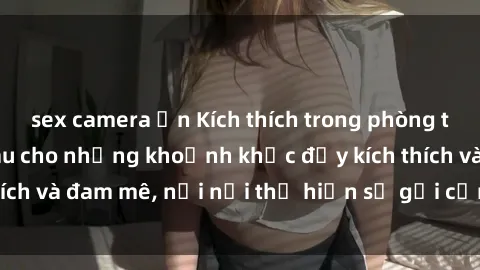 sex camera ẩn Kích thích trong phòng thay đồ: Nơi ẩn náu cho những khoảnh khắc đầy kích thích và đam mê, nơi nơi thể hiện sự gợi cảm và quyến rũ.