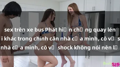 sex trên xe bus Phát hiện chồng quay lén làm tình với người khác trong chính căn nhà của mình, cô vợ shock không nói nên lời