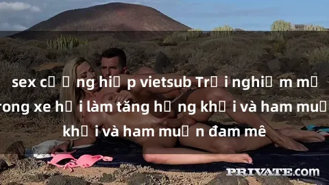 sex cưỡng hiếp vietsub Trải nghiệm mới lạ: Sex trong xe hơi làm tăng hứng khởi và ham muốn đam mê