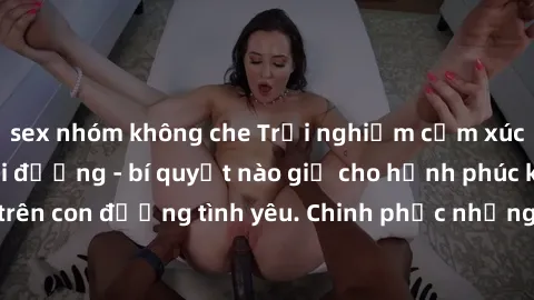 sex nhóm không che Trải nghiệm cảm xúc khi làm tình ngoài đường - bí quyết nào giữ cho hạnh phúc không phai nhạt trên con đường tình yêu. Chinh phục những trải nghiệm mới lạ, đam mê cháy bỏng ngay giữ