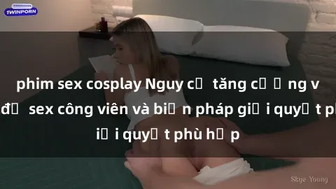 phim sex cosplay Nguy cơ tăng cường về vấn đề sex công viên và biện pháp giải quyết phù hợp