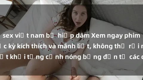 sex việt nam bị hiếp dâm Xem ngay phim sex loạn luân cực kỳ kích thích và mãnh liệt, không thể rời mắt khỏi từng cảnh nóng bỏng đến từ các diễn viên chuyên nghiệp