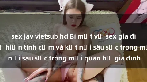 sex jav vietsub hd Bí mật về sex gia đình: Những cách thể hiện tình cảm và kết nối sâu sắc trong mối quan hệ gia đình