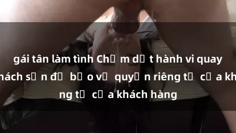gái tân làm tình Chấm dứt hành vi quay lén tại khách sạn để bảo vệ quyền riêng tư của khách hàng
