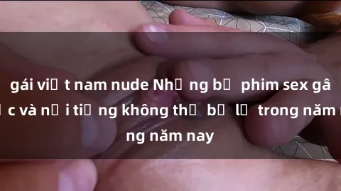 gái việt nam nude Những bộ phim sex gây sốc và nổi tiếng không thể bỏ lỡ trong năm nay