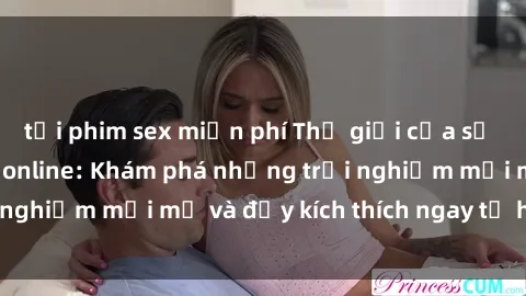 tải phim sex miễn phí Thế giới của sự hứng khởi tại sex online: Khám phá những trải nghiệm mới mẻ và đầy kích thích ngay từ hôm nay