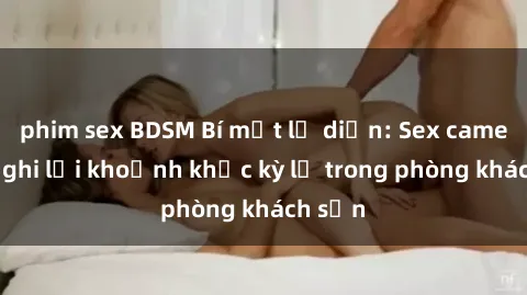 phim sex BDSM Bí mật lộ diện: Sex camera ẩn ghi lại khoảnh khắc kỳ lạ trong phòng khách sạn