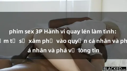 phim sex 3P Hành vi quay lén làm tình: Mối nguy hiểm từ sự xâm phạ vào quyền cá nhân và phá vỡ lòng tin