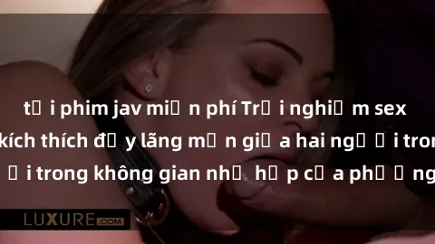 tải phim jav miễn phí Trải nghiệm sex trong xe hơi: Sự kích thích đầy lãng mạn giữa hai người trong không gian nhỏ hẹp của phương tiện di chuyển.