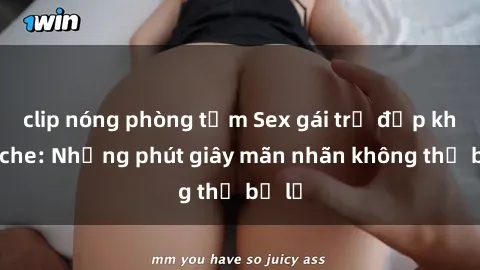 clip nóng phòng tắm Sex gái trẻ đẹp không che: Những phút giây mãn nhãn không thể bỏ lỡ