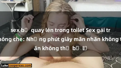 sex bị quay lén trong toilet Sex gái trẻ đẹp không che: Những phút giây mãn nhãn không thể bỏ lỡ