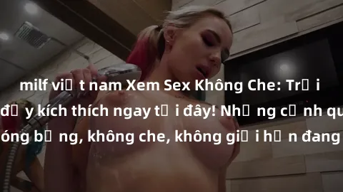 milf việt nam Xem Sex Không Che: Trải nghiệm mới lạ và đầy kích thích ngay tại đây! Những cảnh quay nóng bỏng, không che, không giới hạn đang chờ đón bạn. Đừng bỏ lỡ!