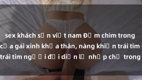 sex khách sạn việt nam Đắm chìm trong vẻ đẹp tự nhiên của gái xinh khỏa thân, nàng khiến trái tim người đối diện lỡ nhịp chỉ trong một cái nhìn.