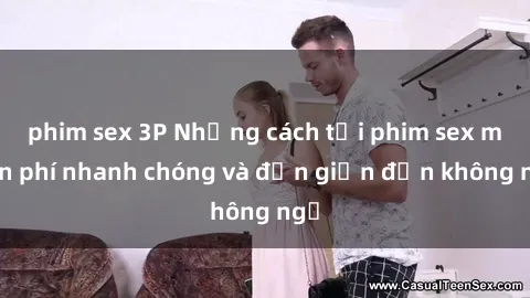 phim sex 3P Những cách tải phim sex miễn phí nhanh chóng và đơn giản đến không ngờ