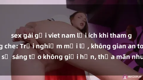 sex gái gọi viet nam lợi ích khi tham gia sex online không che: Trải nghiệm mới lạ, không gian an toàn, sự sáng tạo không giới hạn, thỏa mãn nhu cầu tình dục của bạn.