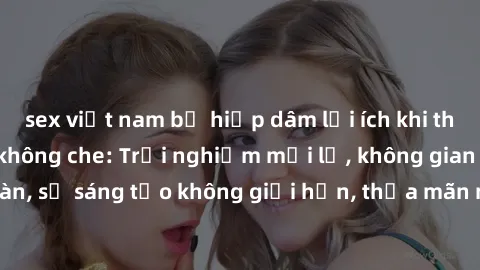sex việt nam bị hiếp dâm lợi ích khi tham gia sex online không che: Trải nghiệm mới lạ, không gian an toàn, sự sáng tạo không giới hạn, thỏa mãn nhu cầu tình dục của bạn.