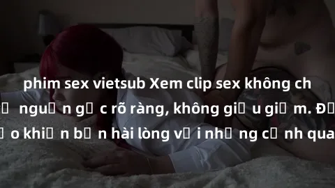 phim sex vietsub Xem clip sex không che mới - Nguồn gốc từ nguồn gốc rõ ràng, không giấu giếm. Đảm bảo khiến bạn hài lòng với những cảnh quay táo bạo và đầy kích thích.