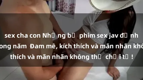 sex cha con Những bộ phim sex jav đỉnh cao phải xem trong năm  Đam mê, kích thích và mãn nhãn không thể chối từ!