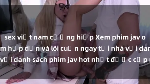 sex việt nam cưỡng hiếp Xem phim jav online: trải nghiệm hấp dẫn và lôi cuốn ngay tại nhà với danh sách phim jav hot nhất được cập nhật liên tục.