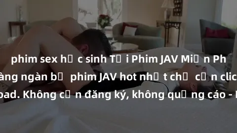 phim sex học sinh Tải Phim JAV Miễn Phí - Thưởng thức hàng ngàn bộ phim JAV hot nhất chỉ cần click download. Không cần đăng ký, không quảng cáo - Dễ dàng tải về và xem online!