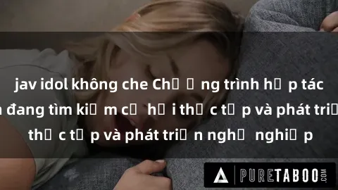 jav idol không che Chương trình hợp tác JAV cho sinh viên đang tìm kiếm cơ hội thực tập và phát triển nghề nghiệp