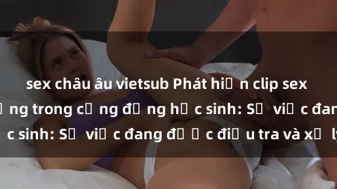 sex châu âu vietsub Phát hiện clip sex nữ sinh gây chấn động trong cộng đồng học sinh: Sự việc đang được điều tra và xử lý