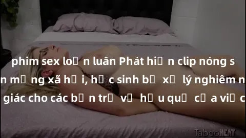 phim sex loạn luân Phát hiện clip nóng sinh viên gây sốt trên mạng xã hội, học sinh bị xử lý nghiêm ngặt. Đây là cảnh giác cho các bạn trẻ về hậu quả của việc chia sẻ thông tin trái phép trên internet
