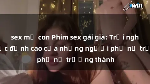 sex mẹ con Phim sex gái già: Trải nghiệm tình dục đỉnh cao của những người phụ nữ trưởng thành