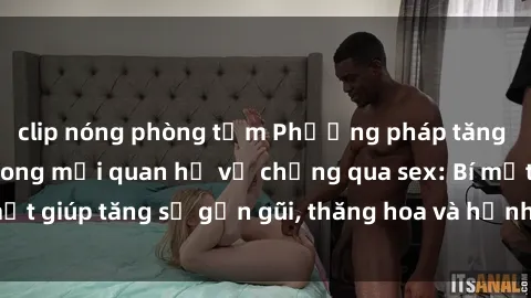clip nóng phòng tắm Phương pháp tăng cường gắn kết trong mối quan hệ vợ chồng qua sex: Bí mật giúp tăng sự gần gũi, thăng hoa và hạnh phúc cho cặp đôi