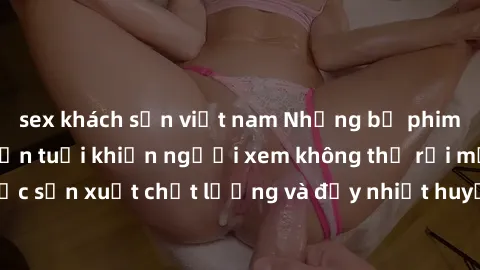 sex khách sạn việt nam Những bộ phim sex của phụ nữ lớn tuổi khiến người xem không thể rời mắt. Được sản xuất chất lượng và đầy nhiệt huyết, đáng xem và trải nghiệm.