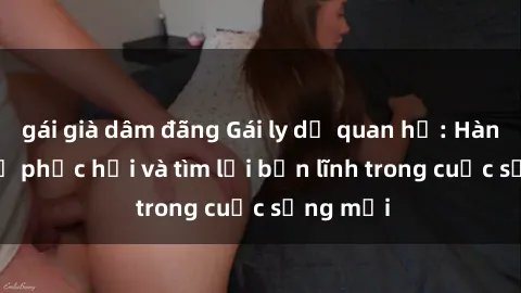 gái già dâm đãng Gái ly dị quan hệ: Hành trình tự phục hồi và tìm lại bản lĩnh trong cuộc sống mới