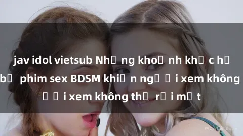 jav idol vietsub Những khoảnh khắc hấp dẫn trong bộ phim sex BDSM khiến người xem không thể rời mắt