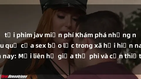 tải phim jav miễn phí Khám phá những nguyên nhân và hậu quả của sex bạo lực trong xã hội hiện nay: Mối liên hệ giữa thị phi và cần thiết phải ngăn chặn.