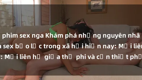 phim sex nga Khám phá những nguyên nhân và hậu quả của sex bạo lực trong xã hội hiện nay: Mối liên hệ giữa thị phi và cần thiết phải ngăn chặn.