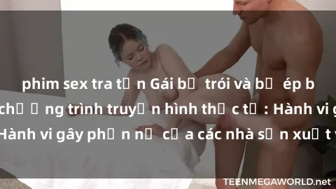 phim sex tra tấn Gái bị trói và bị ép buộc làm tình trong chương trình truyền hình thực tế: Hành vi gây phẫn nộ của các nhà sản xuất và người xem.