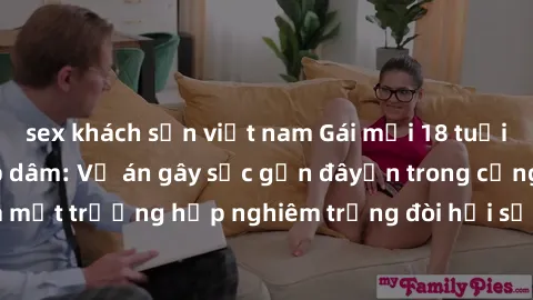 sex khách sạn việt nam Gái mới 18 tuổi bị trói và bị hiếp dâm: Vụ án gây sốc gần đâyến trong cộng đồng. Đây là một trường hợp nghiêm trọng đòi hỏi sự can thiệp mạnh mẽ từ phía công lý.