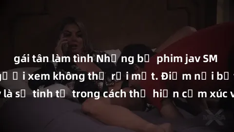 gái tân làm tình Những bộ phim jav SM không che khiến người xem không thể rời mắt. Điểm nổi bật của thể loại này là sự tinh tế trong cách thể hiện cảm xúc và sự hấp dẫn của những cảnh quay.
