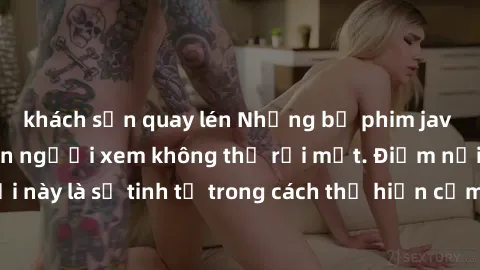 khách sạn quay lén Những bộ phim jav SM không che khiến người xem không thể rời mắt. Điểm nổi bật của thể loại này là sự tinh tế trong cách thể hiện cảm xúc và sự hấp dẫn của những cảnh quay.
