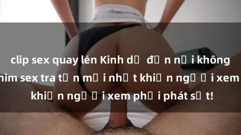 clip sex quay lén Kinh dị đến nỗi không thể tin nổi: Phim sex tra tấn mới nhất khiến người xem phải phát sốt!