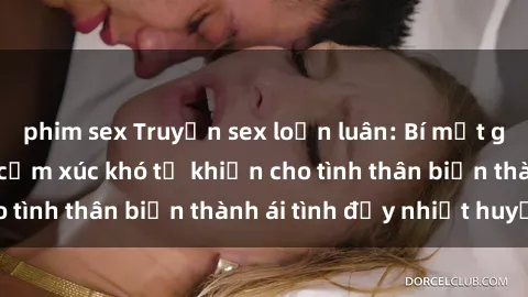 phim sex Truyện sex loạn luân: Bí mật gia đình và những cảm xúc khó tả khiến cho tình thân biến thành ái tình đầy nhiệt huyết