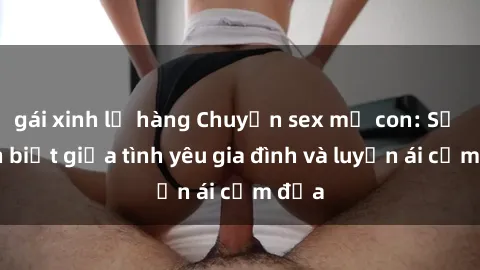 gái xinh lộ hàng Chuyện sex mẹ con: Sự phân biệt giữa tình yêu gia đình và luyến ái cấm địa
