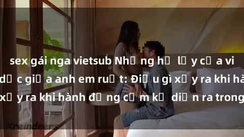 sex gái nga vietsub Những hệ lụy của việc có quan hệ tình dục giữa anh em ruột: Điều gì xảy ra khi hành động cấm kỵ diễn ra trong gia đình?