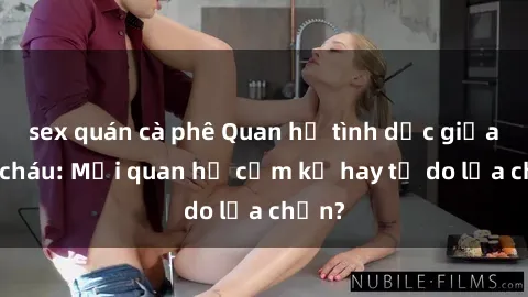 sex quán cà phê Quan hệ tình dục giữa ông cháu: Mối quan hệ cấm kỵ hay tự do lựa chọn?
