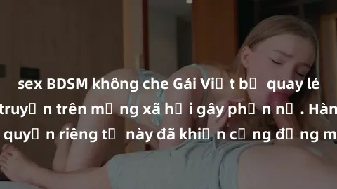 sex BDSM không che Gái Việt bị quay lén khi tắm, clip lan truyền trên mạng xã hội gây phẫn nộ. Hành động vi phạm quyền riêng tư này đã khiến cộng đồng mạng bức xúc và đòi trừng phạt thật nghiêm khắc.