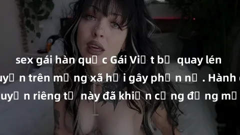 sex gái hàn quốc Gái Việt bị quay lén khi tắm, clip lan truyền trên mạng xã hội gây phẫn nộ. Hành động vi phạm quyền riêng tư này đã khiến cộng đồng mạng bức xúc và đòi trừng phạt thật nghiêm khắc.