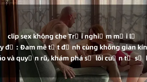 clip sex không che Trải nghiệm mới lạ với sex phòng thay đồ: Đam mê tột đỉnh cùng không gian kín đáo và quyến rũ, khám phá sự lôi cuốn từ sự hấp dẫn của nơi này.