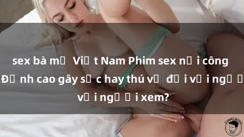 sex bà mẹ Việt Nam Phim sex nơi công cộng: Đỉnh cao gây sốc hay thú vị đối với người xem?