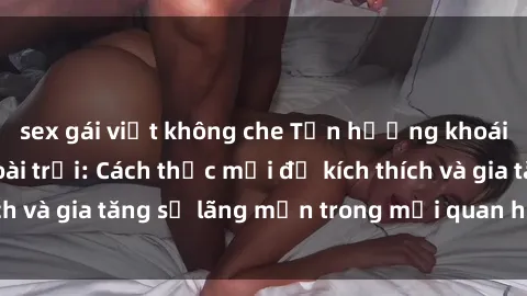 sex gái việt không che Tận hưởng khoái cảm với sex ngoài trời: Cách thức mới để kích thích và gia tăng sự lãng mạn trong mối quan hệ của bạn!